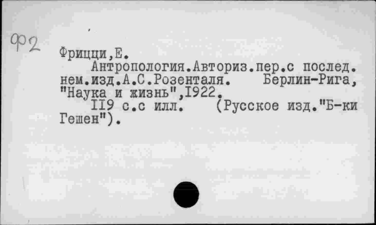 ﻿Фрицци,Е.
Антропология.Авториз.пер.с послед. нем.изд.А.С.Розенталя.	Берлин-Рига,
"Наука и жизнь",1922.
II9 с.с илл. (Русское изд."Б-ки Решен").